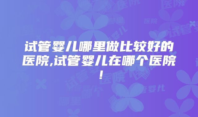 试管婴儿哪里做比较好的医院,试管婴儿在哪个医院！