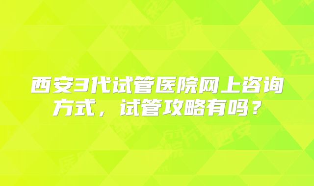 西安3代试管医院网上咨询方式，试管攻略有吗？