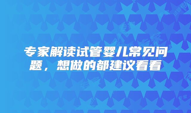 专家解读试管婴儿常见问题，想做的都建议看看