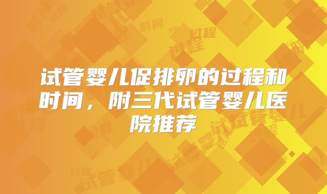 试管婴儿促排卵的过程和时间，附三代试管婴儿医院推荐