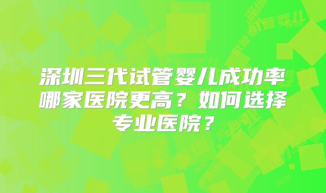 深圳三代试管婴儿成功率哪家医院更高？如何选择专业医院？