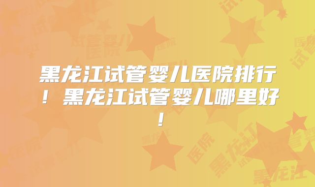 黑龙江试管婴儿医院排行！黑龙江试管婴儿哪里好！