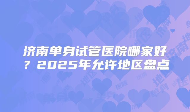 济南单身试管医院哪家好？2025年允许地区盘点