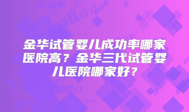 金华试管婴儿成功率哪家医院高？金华三代试管婴儿医院哪家好？