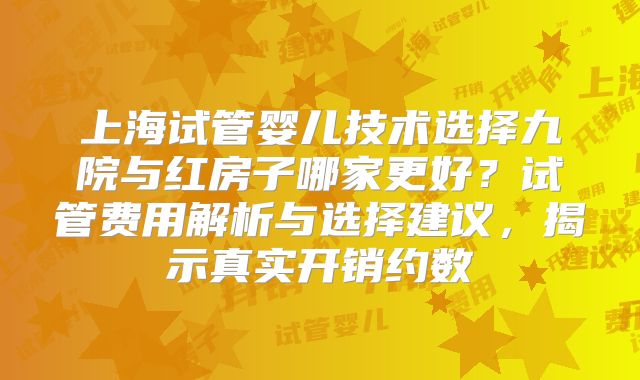 上海试管婴儿技术选择九院与红房子哪家更好？试管费用解析与选择建议，揭示真实开销约数