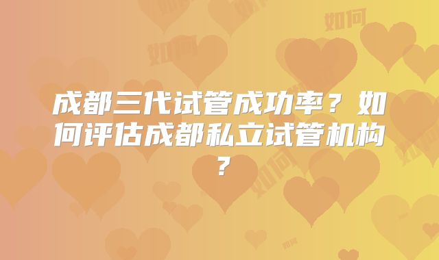 成都三代试管成功率？如何评估成都私立试管机构？