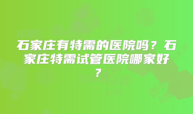 石家庄有特需的医院吗?石家庄特需试管医院哪家好?