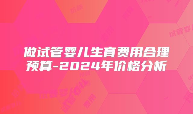 做试管婴儿生育费用合理预算-2024年价格分析