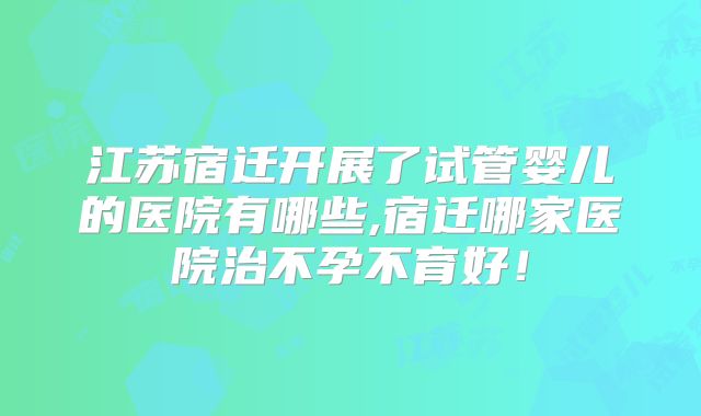 江苏宿迁开展了试管婴儿的医院有哪些,宿迁哪家医院治不孕不育好！