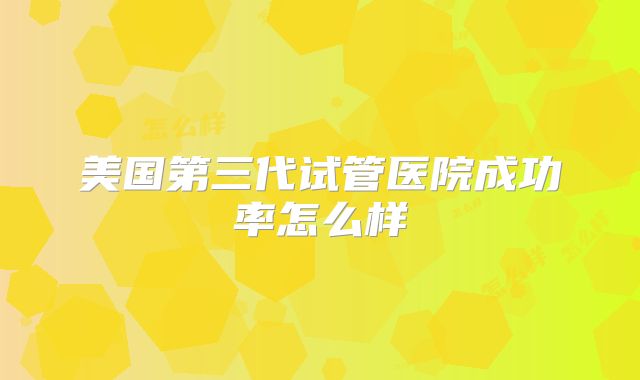 美国第三代试管医院成功率怎么样
