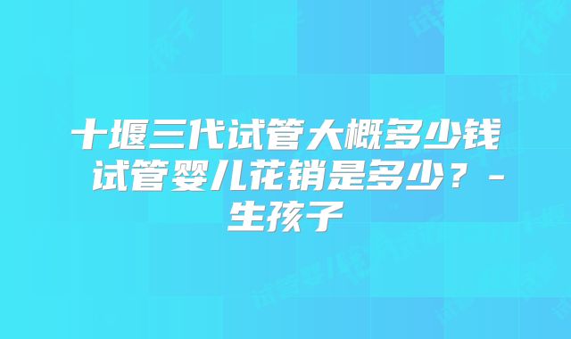 十堰三代试管大概多少钱 试管婴儿花销是多少？-生孩子
