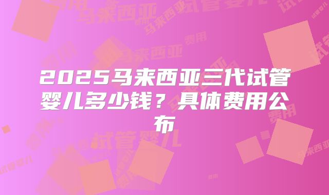 2025马来西亚三代试管婴儿多少钱?具体费用公布