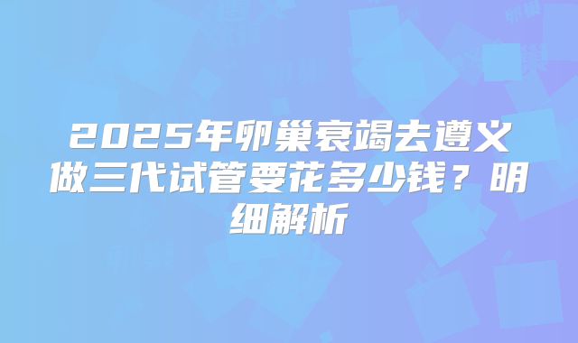 2025年卵巢衰竭去遵义做三代试管要花多少钱？明细解析