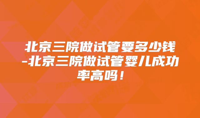 北京三院做试管要多少钱-北京三院做试管婴儿成功率高吗!