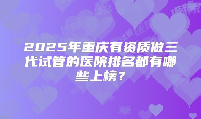 2025年重庆有资质做三代试管的医院排名都有哪些上榜？