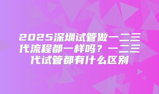 2025深圳试管做一二三代流程都一样吗？一二三代试管都有什么区别