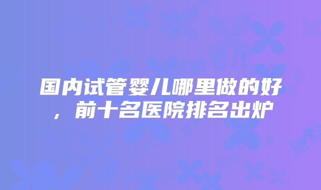 国内试管婴儿哪里做的好,前十名医院排名出炉