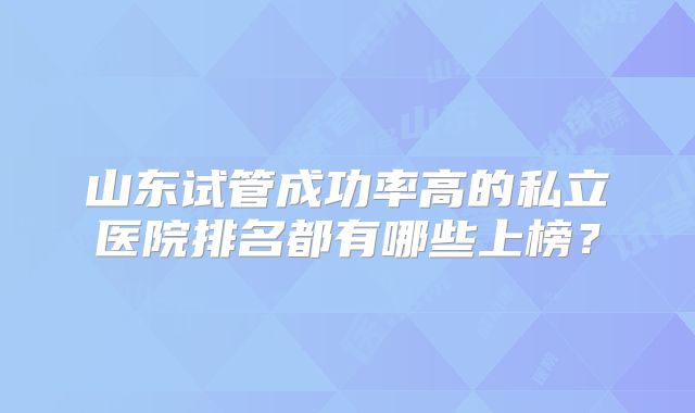 山东试管成功率高的私立医院排名都有哪些上榜？