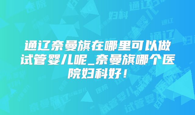 通辽奈曼旗在哪里可以做试管婴儿呢_奈曼旗哪个医院妇科好！