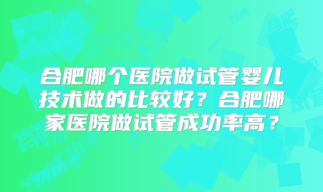 合肥哪个医院做试管婴儿技术做的比较好？合肥哪家医院做试管成功率高？