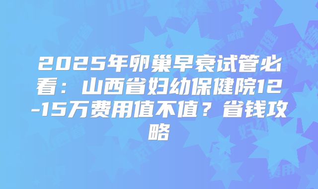 2025年卵巢早衰试管必看：山西省妇幼保健院12-15万费用值不值？省钱攻略