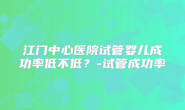 江门中心医院试管婴儿成功率低不低？-试管成功率