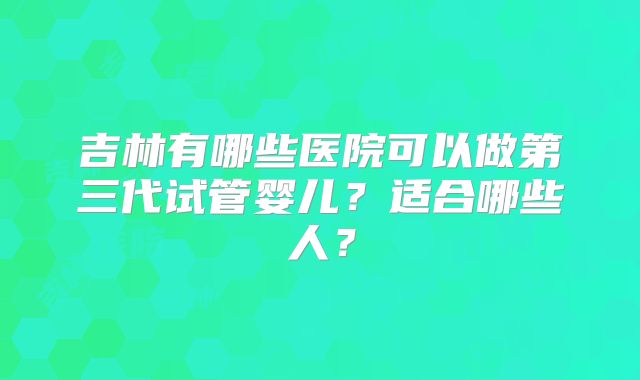 吉林有哪些医院可以做第三代试管婴儿？适合哪些人？