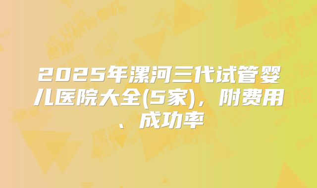 2025年漯河三代试管婴儿医院大全(5家)，附费用、成功率