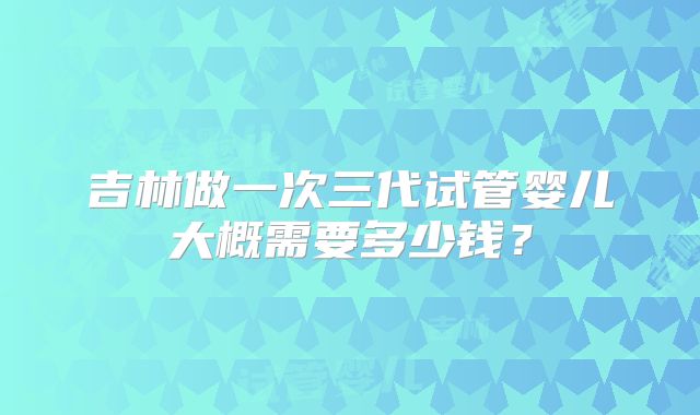 吉林做一次三代试管婴儿大概需要多少钱？