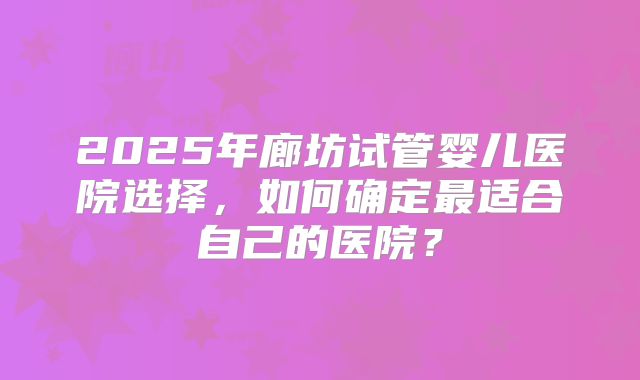 2025年廊坊试管婴儿医院选择,如何确定最适合自己的医院?