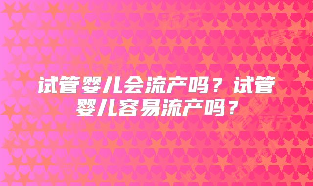 试管婴儿会流产吗？试管婴儿容易流产吗？