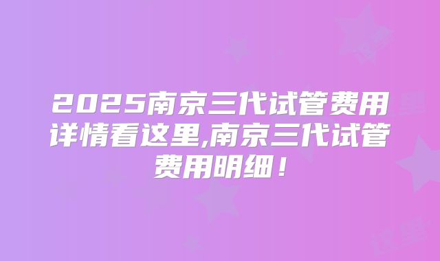 2025南京三代试管费用详情看这里,南京三代试管费用明细！