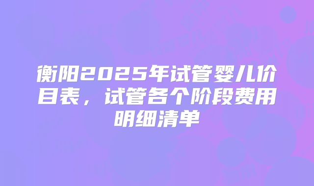衡阳2025年试管婴儿价目表，试管各个阶段费用明细清单