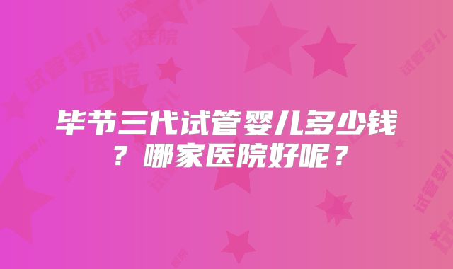 毕节三代试管婴儿多少钱？哪家医院好呢？