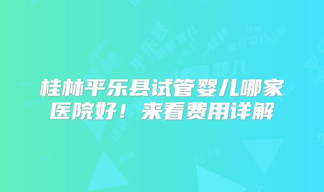 桂林平乐县试管婴儿哪家医院好！来看费用详解