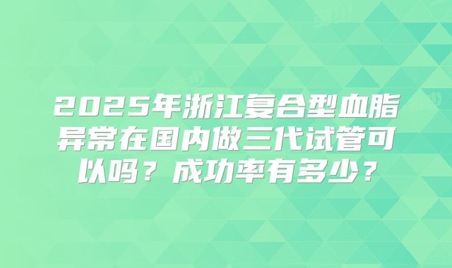 2025年浙江复合型血脂异常在国内做三代试管可以吗？成功率有多少？