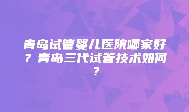 青岛试管婴儿医院哪家好？青岛三代试管技术如何？