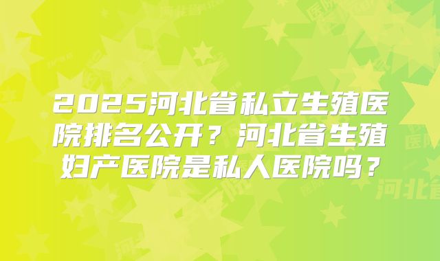 2025河北省私立生殖医院排名公开？河北省生殖妇产医院是私人医院吗？