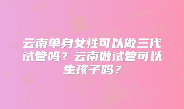 云南单身女性可以做三代试管吗?云南做试管可以生孩子吗?