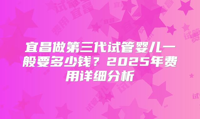 宜昌做第三代试管婴儿一般要多少钱？2025年费用详细分析