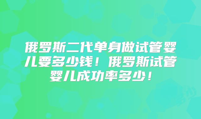 俄罗斯二代单身做试管婴儿要多少钱!俄罗斯试管婴儿成功率多少!