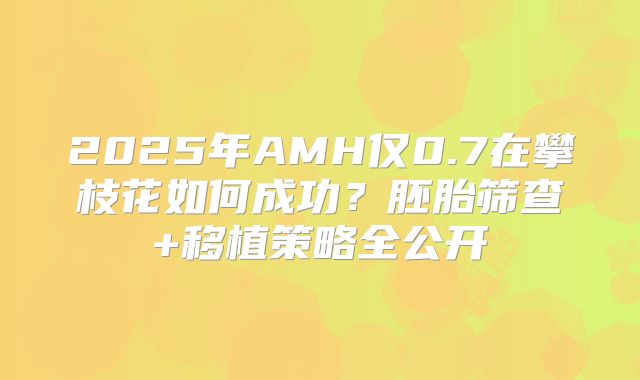2025年AMH仅0.7在攀枝花如何成功？胚胎筛查+移植策略全公开