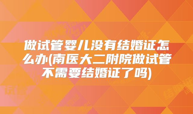 做试管婴儿没有结婚证怎么办(南医大二附院做试管不需要结婚证了吗)