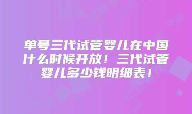 单号三代试管婴儿在中国什么时候开放！三代试管婴儿多少钱明细表！