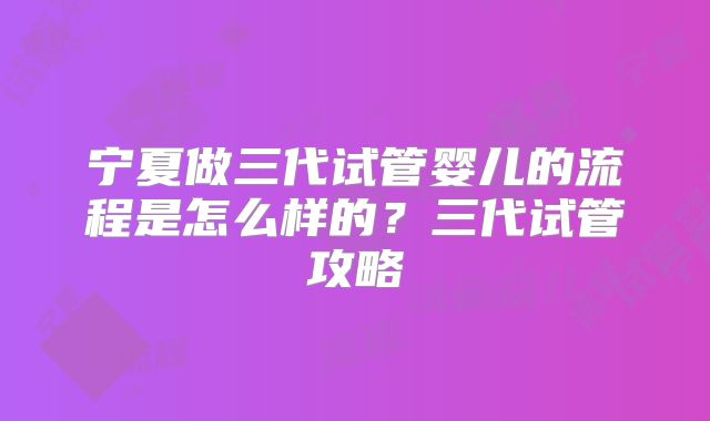 宁夏做三代试管婴儿的流程是怎么样的？三代试管攻略