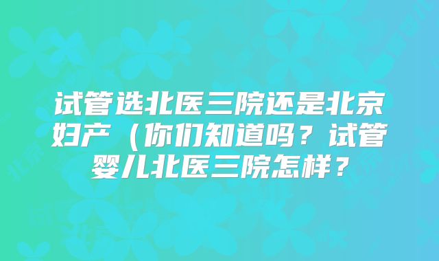 试管选北医三院还是北京妇产(你们知道吗?试管婴儿北医三院怎样?