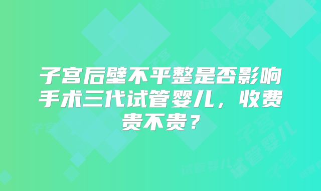 子宫后壁不平整是否影响手术三代试管婴儿，收费贵不贵？