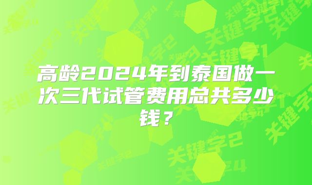 高龄2024年到泰国做一次三代试管费用总共多少钱？