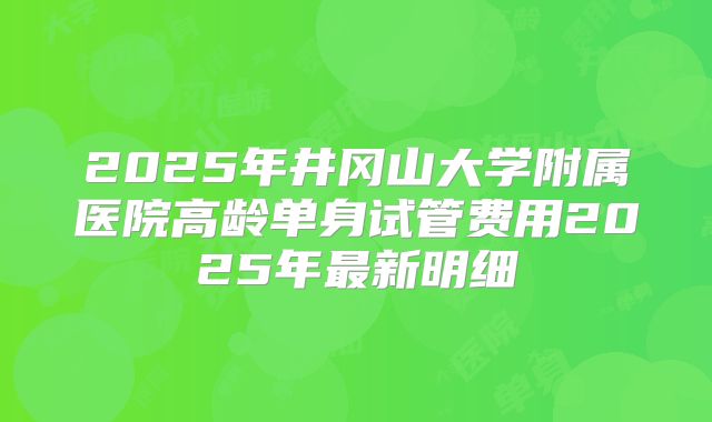 2025年井冈山大学附属医院高龄单身试管费用2025年最新明细