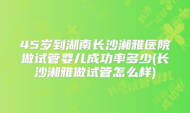 45岁到湖南长沙湘雅医院做试管婴儿成功率多少(长沙湘雅做试管怎么样)